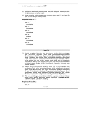 Kanwil DJP Jakarta Khusus-www.kanwilpajakkhusus.go.id
"UU KUP"
- 44 -
(5) Pengajuan permohonan banding tidak menunda kewajiban membayar pajak
dan pelaksanaan penagihan pajak.
(6) Badan peradilan pajak sebagaimana dimaksud dalam ayat (1) dan Pasal 23
ayat (2) diatur dengan undang-undang.
Penjelasan Pasal 27
Ayat (1)
Cukup jelas
Ayat (2)
Cukup jelas
Ayat (3)
Cukup jelas
Ayat (4)
dihapus
Ayat (5)
Cukup jelas
Ayat (6)
Cukup jelas
Pasal 27A
(1) Apabila pengajuan keberatan atau permohonan banding diterima sebagian
atau seluruhnya, sepanjang utang pajak sebagaimana dimaksud dalam
Surat Ketetapan Pajak Kurang Bayar dan atau Surat Ketetapan Pajak Kurang
Bayar Tambahan telah dibayar yang menyebabkan kelebihan pembayaran
pajak, maka kelebihan pembayaran dikembalikan dengan ditambah imbalan
bunga sebesar 2% (dua persen) sebulan untuk paling lama 24 (dua puluh
empat) bulan dihitung sejak tanggal pembayaran yang menyebabkan kelebihan
pembayaran pajak sampai dengan diterbitkannya Keputusan Keberatan atau
Putusan Banding.
(2) Imbalan bunga sebagaimana dimaksud dalam ayat (1) juga diberikan atas
pembayaran lebih sanksi administrasi berupa denda sebagaimana dimaksud
dalam Pasal 14 ayat (4) dan atau bunga sebagaimana dimaksud dalam Pasal
19 ayat (1) berdasarkan Keputusan Pengurangan atau Penghapusan Sanksi
Administrasi, sebagai akibat diterbitkan Keputusan Keberatan atau Putusan
Banding yang menerima sebagian atau seluruh permohonan Wajib Pajak.
(3) Tata cara penghitungan pengembalian kelebihan bayar dan pemberian imbalan
bunga diatur dengan Keputusan Menteri Keuangan. (538/KMK.04/2000,
540/KMK.04/2000, & SE-03/PJ.33/2001)
Penjelasan Pasal 27A
Ayat (1)
 