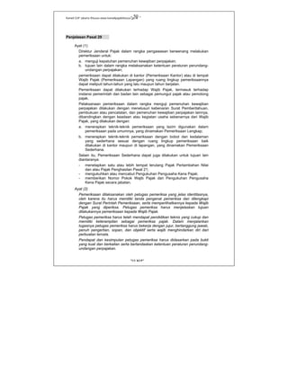 Kanwil DJP Jakarta Khusus-www.kanwilpajakkhusus.go.id
"UU KUP"
- 50 -
Penjelasan Pasal 29
Ayat (1)
Direktur Jenderal Pajak dalam rangka pengawasan berwenang melakukan
pemeriksaan untuk:
a. menguji kepatuhan pemenuhan kewajiban perpajakan;
b. tujuan lain dalam rangka melaksanakan ketentuan peraturan perundang-
undangan perpajakan;
pemeriksaan dapat dilakukan di kantor (Pemeriksaan Kantor) atau di tempat
Wajib Pajak (Pemeriksaan Lapangan) yang ruang lingkup pemeriksaannya
dapat meliputi tahun-tahun yang lalu maupun tahun berjalan.
Pemeriksaan dapat dilakukan terhadap Wajib Pajak, termasuk terhadap
instansi pemerintah dan badan lain sebagai pemungut pajak atau pemotong
pajak.
Pelaksanaan pemeriksaan dalam rangka menguji pemenuhan kewajiban
perpajakan dilakukan dengan menelusuri kebenaran Surat Pemberitahuan,
pembukuan atau pencatatan, dan pemenuhan kewajiban perpajakan lainnya,
dibandingkan dengan keadaan atau kegiatan usaha sebenarnya dari Wajib
Pajak, yang dilakukan dengan:
a. menerapkan teknik-teknik pemeriksaan yang lazim digunakan dalam
pemeriksaan pada umumnya, yang dinamakan Pemeriksaan Lengkap;
b. menerapkan teknik-teknik pemeriksaan dengan bobot dan kedalaman
yang sederhana sesuai dengan ruang lingkup pemeriksaan baik
dilakukan di kantor maupun di lapangan, yang dinamakan Pemeriksaan
Sederhana.
Selain itu, Pemeriksaan Sederhana dapat juga dilakukan untuk tujuan lain
diantaranya:
- menetapkan satu atau lebih tempat terutang Pajak Pertambahan Nilai
dan atau Pajak Penghasilan Pasal 21;
- mengukuhkan atau mencabut Pengukuhan Pengusaha Kena Pajak;
- memberikan Nomor Pokok Wajib Pajak dan Pengukuhan Pengusaha
Kena Pajak secara jabatan.
Ayat (2)
Pemeriksaan dilaksanakan oleh petugas pemeriksa yang jelas identitasnya,
oleh karena itu harus memiliki tanda pengenal pemeriksa dan dilengkapi
dengan Surat Perintah Pemeriksaan, serta memperlihatkannya kepada Wajib
Pajak yang diperiksa. Petugas pemeriksa harus menjelaskan tujuan
dilakukannya pemeriksaan kepada Wajib Pajak.
Petugas pemeriksa harus telah mendapat pendidikan teknis yang cukup dan
memiliki keterampilan sebagai pemeriksa pajak. Dalam menjalankan
tugasnya petugas pemeriksa harus bekerja dengan jujur, bertanggung jawab,
penuh pengertian, sopan, dan objektif serta wajib menghindarkan diri dari
perbuatan tercela.
Pendapat dan kesimpulan petugas pemeriksa harus didasarkan pada bukti
yang kuat dan berkaitan serta berlandaskan ketentuan peraturan perundang-
undangan perpajakan.
 