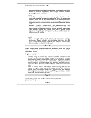 Kanwil DJP Jakarta Khusus-www.kanwilpajakkhusus.go.id
"UU KUP"
- 51 -
Petugas pemeriksa harus melakukan pembinaan kepada Wajib Pajak dalam
memenuhi kewajiban perpajakannya sesuai dengan ketentuan peraturan
perundang-undangan perpajakan.
Ayat (3)
Wajib Pajak yang diperiksa dalam rangka pengujian tingkat kepatuhan
pemenuhan kewajiban perpajakannya atau untuk tujuan lain sebagaimana
dimaksud dalam ayat (1) wajib memperlihatkan dan meminjamkan buku-
buku, catatan-catatan, dokumen-dokumen dan keterangan-keterangan lain
yang diperlukan yang berkaitan dengan perolehan penghasilan atau kegiatan
usaha.
Bilamana buku-buku, catatan-catatan, dan dokumen-dokumen yang
diperlukan tidak dapat diberikan oleh Wajib Pajak dengan dalih untuk
menghindarkan diri, berdasarkan ayat ini petugas pemeriksa diperbolehkan
untuk memasuki tempat atau ruangan yang menurut dugaan petugas
digunakan sebagai tempat penyimpanan buku-buku, catatan-catatan dan
dokumen-dokumen tersebut.
Ayat (4)
Untuk mencegah adanya dalih terikat pada kerahasiaan sehingga
pembukuan, catatan, dokumen serta keterangan-keterangan lain yang
diperlukan tidak dapat diberikan oleh Wajib Pajak maka ayat ini menegaskan
bahwa kewajiban merahasiakan itu ditidakan.
Pasal 30
Direktur Jenderal Pajak berwenang melakukan penyegelan tempat atau ruangan
tertentu, bila Wajib Pajak tidak memenuhi kewajiban sebagaimana dimaksud dalam
Pasal 29 ayat (3) huruf b.
Penjelasan Pasal 30
Terhadap orang atau badan yang pada saat dilakukan pemeriksaan tidak
bersedia memberi kesempatan kepada petugas pemeriksa untuk memasuki
tempat-tempat/ruangan-ruangan tertentu yang diduga disimpan di dalamnya
pembukuan, dokumen-dokumen, dan catatan-catatan, sehingga pembukuan,
dokumen-dokumen, dan catatan-catatan yang diperlukan tidak dapat diperoleh,
maka Wajib Pajak dianggap menghalang-halangi pelaksanaan pemungutan
pajak.
Dalam hal demikian Direktur Jenderal Pajak diberi wewenang untuk melakukan
tindakan penyegelan tempat atau ruangan-ruangan tertentu yang diperkirakan
sebagai tempat penyimpanan pembukuan, catatan-catatan, dan dokumen-
dokumen guna mengamankan atau mencegah hilangnya pembukuan, catatan-
catatan, dan dokumen-dokumen tersebut.
Pasal 31
Tata cara pemeriksaan diatur dengan Keputusan Menteri Keuangan.
(545/KMK.04/2000)
 