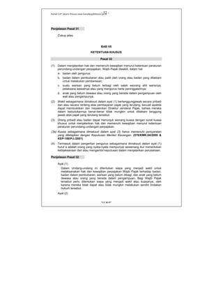 Kanwil DJP Jakarta Khusus-www.kanwilpajakkhusus.go.id
"UU KUP"
- 52 -
Penjelasan Pasal 31
Cukup jelas
BAB VII
KETENTUAN KHUSUS
Pasal 32
(1) Dalam menjalankan hak dan memenuhi kewajiban menurut ketentuan peraturan
perundang-undangan perpajakan, Wajib Pajak diwakili, dalam hal:
a. badan oleh pengurus;
b. badan dalam pembubaran atau pailit oleh orang atau badan yang dibebani
untuk melakukan pemberesan;
c. suatu warisan yang belum terbagi oleh salah seorang ahli warisnya,
pelaksana wasiatnya atau yang mengurus harta peninggalannya;
d. anak yang belum dewasa atau orang yang berada dalam pengampuan oleh
wali atau pengampunya.
(2) Wakil sebagaimana dimaksud dalam ayat (1) bertanggungjawab secara pribadi
dan atau secara renteng atas pembayaran pajak yang terutang, kecuali apabila
dapat membuktikan dan meyakinkan Direktur Jenderal Pajak, bahwa mereka
dalam kedudukannya benar-benar tidak mungkin untuk dibebani tanggung
jawab atas pajak yang terutang tersebut.
(3) Orang pribadi atau badan dapat menunjuk seorang kuasa dengan surat kuasa
khusus untuk menjalankan hak dan memenuhi kewajiban menurut ketentuan
peraturan perundang-undangan perpajakan.
(3a) Kuasa sebagaimana dimaksud dalam ayat (3) harus memenuhi persyaratan
yang ditetapkan dengan Keputusan Menteri Keuangan. (576/KMK.04/2000 &
KEP-188/PJ./2001)
(4) Termasuk dalam pengertian pengurus sebagaimana dimaksud dalam ayat (1)
huruf a adalah orang yang nyata-nyata mempunyai wewenang ikut menentukan
kebijaksanaan dan atau mengambil keputusan dalam menjalankan perusahaan.
Penjelasan Pasal 32
Ayat (1)
Dalam Undang-undang ini ditentukan siapa yang menjadi wakil untuk
melaksanakan hak dan kewajiban perpajakan Wajib Pajak terhadap badan,
badan dalam pembubaran, warisan yang belum dibagi, dan anak yang belum
dewasa atau orang yang berada dalam pengampuan. Bagi Wajib Pajak
tersebut perlu ditentukan siapa yang menjadi wakil atau kuasanya, oleh
karena mereka tidak dapat atau tidak mungkin melakukan sendiri tindakan
hukum tersebut.
Ayat (2)
 