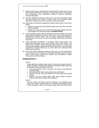 Kanwil DJP Jakarta Khusus-www.kanwilpajakkhusus.go.id
"UU KUP"
- 54 -
(1) Setiap pejabat dilarang memberitahukan kepada pihak lain segala sesuatu yang
diketahui atau diberitahukan kepadanya oleh Wajib Pajak dalam rangka jabatan
atau pekerjaannya untuk menjalankan ketentuan peraturan perundang-
undangan perpajakan.
(2) Larangan sebagaimana dimaksud dalam ayat (1) berlaku juga terhadap tenaga
ahli yang ditunjuk oleh Direktur Jenderal Pajak untuk membantu dalam
pelaksanaan ketentuan peraturan perundang-undangan perpajakan.
(2a) Dikecualikan dari ketentuan sebagaimana dimaksud dalam ayat (1) dan ayat (2)
adalah:
a. Pejabat dan tenaga ahli yang bertindak sebagai saksi atau saksi ahli dalam
sidang pengadilan.
b. Pejabat dan tenaga ahli yang memberikan keterangan kepada pihak lain
yang ditetapkan oleh Menteri Keuangan. (539/KMK.04/2000)
(3) Untuk kepentingan negara, Menteri Keuangan berwenang memberi izin tertulis
kepada pejabat sebagaimana dimaksud dalam ayat (1) dan tenaga-tenaga ahli
sebagaimana dimaksud dalam ayat (2) supaya memberikan keterangan,
memperlihatkan bukti tertulis dari atau tentang Wajib Pajak kepada pihak yang
ditunjuknya.
(4) Untuk kepentingan pemeriksaan di Pengadilan dalam perkara pidana atau
perdata atas permintaan Hakim sesuai dengan Hukum Acara Pidana dan
Hukum Acara Perdata, Menteri Keuangan dapat memberi izin tertulis untuk
meminta kepada pejabat sebagaimana dimaksud dalam ayat (1) dan tenaga ahli
sebagaimana dimaksud dalam ayat (2), bukti tertulis dan keterangan Wajib
Pajak yang ada padanya.
(5) Permintaan Hakim sebagaimana dimaksud dalam ayat (4), harus menyebutkan
nama tersangka atau nama tergugat, keterangan-keterangan yang diminta serta
kaitan antara perkara pidana atau perdata yang bersangkutan dengan
keterangan yang diminta tersebut.
Penjelasan Pasal 34
Ayat (1)
Setiap pejabat baik petugas pajak maupun mereka yang melakukan tugas di
bidang perpajakan, dilarang mengungkapkan kerahasiaan Wajib Pajak yang
menyangkut masalah perpajakan, antara lain:
a. Surat Pemberitahuan, laporan keuangan, dan lain-lain yang dilaporkan
oleh Wajib Pajak;
b. data yang diperoleh dalam rangka pelaksanaan pemeriksaan;
c. dokumen dan atau data yang diperoleh dari pihak ketiga yang bersifat
rahasia;
d. dokumen dan atau rahasia Wajib Pajak sesuai dengan ketentuan
peraturan perundang-undangan yang berkenaan.
Ayat (2)
Para ahli, seperti ahli bahasa, akuntan, pengacara, dan sebagainya yang
ditunjuk oleh Direktur Jenderal Pajak untuk membantu pelaksanaan undang-
undang perpajakan, adalah sama dengan petugas pajak yang dilarang pula
 