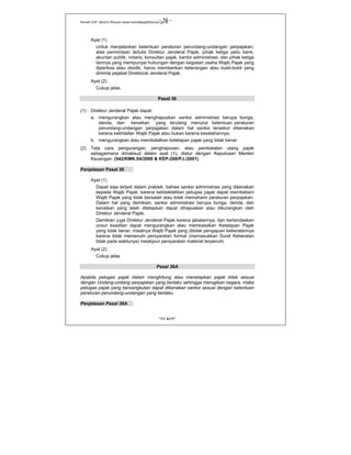 Kanwil DJP Jakarta Khusus-www.kanwilpajakkhusus.go.id
"UU KUP"
- 56 -
Ayat (1)
Untuk menjalankan ketentuan peraturan perundang-undangan perpajakan,
atas permintaan tertulis Direktur Jenderal Pajak, pihak ketiga yaitu bank,
akuntan publik, notaris, konsultan pajak, kantor administrasi, dan pihak ketiga
lainnya yang mempunyai hubungan dengan kegiatan usaha Wajib Pajak yang
diperiksa atau disidik, harus memberikan keterangan atau bukti-bukti yang
diminta pejabat Direktorat Jenderal Pajak.
Ayat (2)
Cukup jelas.
Pasal 36
(1) Direktur Jenderal Pajak dapat:
a. mengurangkan atau menghapuskan sanksi administrasi berupa bunga,
denda, dan kenaikan yang terutang menurut ketentuan peraturan
perundang-undangan perpajakan dalam hal sanksi tersebut dikenakan
karena kekhilafan Wajib Pajak atau bukan karena kesalahannya;
b. mengurangkan atau membatalkan ketetapan pajak yang tidak benar.
(2) Tata cara pengurangan, penghapusan, atau pembatalan utang pajak
sebagaimana dimaksud dalam ayat (1), diatur dengan Keputusan Menteri
Keuangan. (542/KMK.04/2000 & KEP-268/PJ./2001)
Penjelasan Pasal 36
Ayat (1)
Dapat saja terjadi dalam praktek, bahwa sanksi administrasi yang dikenakan
kepada Wajib Pajak, karena ketidaktelitian petugas pajak dapat membebani
Wajib Pajak yang tidak bersalah atau tidak memahami peraturan perpajakan.
Dalam hal yang demikian, sanksi administrasi berupa bunga, denda, dan
kenaikan yang telah ditetapkan dapat dihapuskan atau dikurangkan oleh
Direktur Jenderal Pajak.
Demikian juga Direktur Jenderal Pajak karena jabatannya, dan berlandaskan
unsur keadilan dapat mengurangkan atau membatalkan Ketetapan Pajak
yang tidak benar, misalnya Wajib Pajak yang ditolak pengajuan keberatannya
karena tidak memenuhi persyaratan formal (memasukkan Surat Keberatan
tidak pada waktunya) meskipun persyaratan material terpenuhi.
Ayat (2)
Cukup jelas
Pasal 36A
Apabila petugas pajak dalam menghitung atau menetapkan pajak tidak sesuai
dengan Undang-undang perpajakan yang berlaku sehingga merugikan negara, maka
petugas pajak yang bersangkutan dapat dikenakan sanksi sesuai dengan ketentuan
peraturan perundang-undangan yang berlaku.
Penjelasan Pasal 36A
 