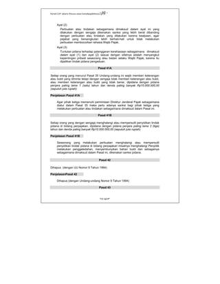 Kanwil DJP Jakarta Khusus-www.kanwilpajakkhusus.go.id
"UU KUP"
- 60 -
Ayat (2)
Perbuatan atau tindakan sebagaimana dimaksud dalam ayat ini yang
dilakukan dengan sengaja dikenakan sanksi yang lebih berat dibanding
dengan perbuatan atau tindakan yang dilakukan karena kealpaan, agar
pejabat yang bersangkutan lebih berhati-hati untuk tidak melakukan
perbuatan membocorkan rahasia Wajib Pajak.
Ayat (3)
Tuntutan pidana terhadap pelanggaran kerahasiaan sebagaimana dimaksud
dalam ayat (1) dan ayat (2) sesuai dengan sifatnya adalah menyangkut
kepentingan pribadi seseorang atau badan selaku Wajib Pajak, karena itu
dijadikan tindak pidana pengaduan.
Pasal 41A
Setiap orang yang menurut Pasal 35 Undang-undang ini wajib memberi keterangan
atau bukti yang diminta tetapi dengan sengaja tidak memberi keterangan atau bukti,
atau memberi keterangan atau bukti yang tidak benar, dipidana dengan pidana
penjara paling lama 1 (satu) tahun dan denda paling banyak Rp10.000.000,00
(sepuluh juta rupiah).
Penjelasan Pasal 41A
Agar pihak ketiga memenuhi permintaan Direktur Jenderal Pajak sebagaimana
diatur dalam Pasal 35 maka perlu adanya sanksi bagi pihak ketiga yang
melakukan perbuatan atau tindakan sebagaimana dimaksud dalam Pasal ini.
Pasal 41B
Setiap orang yang dengan sengaja menghalangi atau mempersulit penyidikan tindak
pidana di bidang perpajakan, dipidana dengan pidana penjara paling lama 3 (tiga)
tahun dan denda paling banyak Rp10.000.000,00 (sepuluh juta rupiah).
Penjelasan Pasal 41B
Seseorang yang melakukan perbuatan menghalangi atau mempersulit
penyidikan tindak pidana di bidang perpajakan misalnya menghalangi Penyidik
melakukan penggeledahan, menyembunyikan bahan bukti dan sebagainya
sebagaimana dimaksud dalam Pasal ini, dikenakan sanksi pidana.
Pasal 42
Dihapus (dengan UU Nomor 9 Tahun 1994)
PenjelasanPasal 42
Dihapus (dengan Undang-undang Nomor 9 Tahun 1994)
Pasal 43
 