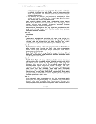 Kanwil DJP Jakarta Khusus-www.kanwilpajakkhusus.go.id
"UU KUP"
- 8 -
- pembayaran atau pelunasan pajak yang telah dilaksanakan sendiri oleh
Pengusaha Kena Pajak dan atau melalui pihak lain dalam satu Masa
Pajak, yang ditentukan oleh ketentuan peraturan perundang-undangan
perpajakan yang berlaku;
- bagi pemotong atau pemungut pajak, fungsi Surat Pemberitahuan adalah
sebagai sarana untuk melaporkan dan mempertanggungjawabkan pajak
yang dipotong atau dipungut dan disetorkannya.
Yang dimaksud dengan mengisi Surat Pemberitahuan adalah mengisi
formulir Surat Pemberitahuan dengan benar, jelas, dan lengkap sesuai
dengan petunjuk yang diberikan berdasarkan ketentuan peraturan
perundang-undangan perpajakan yang berlaku.
Pengisian Surat Pemberitahuan yang tidak benar yang mengakibatkan pajak
yang terutang kurang dibayar, akan dikenakan sanksi sesuai peraturan
perundang-undangan Perpajakan.
Ayat (1a)
Cukup jelas
Ayat (2)
Dalam rangka pelayanan dan kemudahan bagi Wajib Pajak, formulir Surat
Pemberitahuan disediakan pada kantor-kantor di lingkungan Direktorat
Jenderal Pajak dan tempat-tempat lain yang ditentukan oleh Direktur
Jenderal Pajak yang diperkirakan mudah terjangkau oleh Wajib Pajak.
Ayat (3)
Ayat ini mengatur tentang batas waktu penyampaian Surat Pemberitahuan
yang dianggap cukup memadai bagi Wajib Pajak untuk mempersiapkan
segala sesuatu yang berhubungan dengan pembayaran pajak maupun
penyelesaian pembukuannya.
Bagi Wajib Pajak tertentu yang ditetapkan dengan Keputusan Menteri
Keuangan, diperkenankan untuk melaporkan beberapa Masa Pajak dalam
satu Surat Pemberitahuan Masa.
Ayat (4)
Apabila Wajib Pajak baik orang pribadi atau badan ternyata tidak dapat
menyampaikan atau menyiapkan laporan keuangan tahunan atau neraca
perusahaan beserta laporan laba rugi dalam jangka waktu yang telah
ditetapkan dalam ayat (3) huruf b karena luasnya kegiatan usaha dan
masalah-masalah teknis penyusunan laporan keuangan, sulit untuk
memenuhi batas waktu penyelesaian dan memerlukan kelonggaran dari
batas waktu yang telah ditentukan, Wajib Pajak dapat mengajukan
permohonan agar memperoleh perpanjangan waktu penyampaian Surat
Pemberitahuan Tahunan Pajak Penghasilan. Perpanjangan jangka waktu
penyampaian Surat Pemberitahuan Tahunan Pajak Penghasilan hanya dapat
diberikan paling lama 6 (enam) bulan.
Ayat (5)
Untuk mencegah usaha penghindaran diri dan atau perpanjangan waktu
pembayaran pajak yang terutang dalam satu Tahun Pajak yang harus dibayar
sebelum batas waktu pemasukan Surat Pemberitahuan Tahunan, perlu
ditetapkan persyaratan yang berakibat pengenaan sanksi administrasi berupa
 