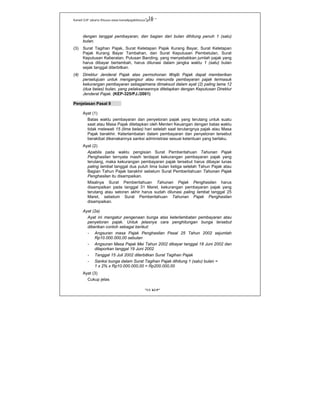 Kanwil DJP Jakarta Khusus-www.kanwilpajakkhusus.go.id
"UU KUP"
- 16 -
dengan tanggal pembayaran, dan bagian dari bulan dihitung penuh 1 (satu)
bulan.
(3) Surat Tagihan Pajak, Surat Ketetapan Pajak Kurang Bayar, Surat Ketetapan
Pajak Kurang Bayar Tambahan, dan Surat Keputusan Pembetulan, Surat
Keputusan Keberatan, Putusan Banding, yang menyebabkan jumlah pajak yang
harus dibayar bertambah, harus dilunasi dalam jangka waktu 1 (satu) bulan
sejak tanggal diterbitkan.
(4) Direktur Jenderal Pajak atas permohonan Wajib Pajak dapat memberikan
persetujuan untuk mengangsur atau menunda pembayaran pajak termasuk
kekurangan pembayaran sebagaimana dimaksud dalam ayat (2) paling lama 12
(dua belas) bulan, yang pelaksanaannya ditetapkan dengan Keputusan Direktur
Jenderal Pajak. (KEP-325/PJ./2001)
Penjelasan Pasal 9
Ayat (1)
Batas waktu pembayaran dan penyetoran pajak yang terutang untuk suatu
saat atau Masa Pajak ditetapkan oleh Menteri Keuangan dengan batas waktu
tidak melewati 15 (lima belas) hari setelah saat terutangnya pajak atau Masa
Pajak berakhir. Keterlambatan dalam pembayaran dan penyetoran tersebut
berakibat dikenakannya sanksi administrasi sesuai ketentuan yang berlaku.
Ayat (2)
Apabila pada waktu pengisian Surat Pemberitahuan Tahunan Pajak
Penghasilan ternyata masih terdapat kekurangan pembayaran pajak yang
terutang, maka kekurangan pembayaran pajak tersebut harus dibayar lunas
paling lambat tanggal dua puluh lima bulan ketiga setelah Tahun Pajak atau
Bagian Tahun Pajak berakhir sebelum Surat Pemberitahuan Tahunan Pajak
Penghasilan itu disampaikan.
Misalnya Surat Pemberitahuan Tahunan Pajak Penghasilan harus
disampaikan pada tanggal 31 Maret, kekurangan pembayaran pajak yang
terutang atau setoran akhir harus sudah dilunasi paling lambat tanggal 25
Maret, sebelum Surat Pemberitahuan Tahunan Pajak Penghasilan
disampaikan.
Ayat (2a)
Ayat ini mengatur pengenaan bunga atas keterlambatan pembayaran atau
penyetoran pajak. Untuk jelasnya cara penghitungan bunga tersebut
diberikan contoh sebagai berikut:
- Angsuran masa Pajak Penghasilan Pasal 25 Tahun 2002 sejumlah
Rp10.000.000,00 sebulan
- Angsuran Masa Pajak Mei Tahun 2002 dibayar tanggal 18 Juni 2002 dan
dilaporkan tanggal 19 Juni 2002
- Tanggal 15 Juli 2002 diterbitkan Surat Tagihan Pajak
- Sanksi bunga dalam Surat Tagihan Pajak dihitung 1 (satu) bulan =
1 x 2% x Rp10.000.000,00 = Rp200.000,00
Ayat (3)
Cukup jelas
 