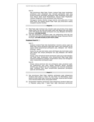 Kanwil DJP Jakarta Khusus-www.kanwilpajakkhusus.go.id
"UU KUP"
- 17 -
Ayat (4)
Atas permohonan Wajib Pajak, Direktur Jenderal Pajak dapat memberikan
persetujuan untuk mengangsur atau menunda pembayaran pajak yang
terutang termasuk kekurangan pembayaran Pajak Penghasilan yang masih
harus dibayar dalam Surat Pemberitahuan Tahunan Pajak Penghasilan,
meskipun tanggal jatuh tempo pembayaran telah ditentukan.
Kelonggaran tersebut diberikan dengan hati-hati untuk paling lama 12 (dua
belas) bulan dan terbatas kepada Wajib Pajak yang benar-benar sedang
mengalami kesulitan likuiditas.
Pasal 10
(1) Wajib Pajak wajib membayar atau menyetor pajak yang terutang di kas negara
melalui Kantor Pos dan atau bank badan usaha milik Negara atau bank badan
usaha milik Daerah atau tempat pembayaran lain yang ditetapkan oleh Menteri
Keuangan. (541/KMK.04/2000)
(2) Tata cara pembayaran, penyetoran pajak, dan pelaporannya serta tata cara
mengangsur dan menunda pembayaran pajak diatur dengan Keputusan Menteri
Keuangan. (541/KMK.04/2000) & (KEP-543/PJ./2000)
Penjelasan Pasal 10
Ayat (1)
Direktorat Jenderal Pajak tidak diperbolehkan menerima setoran pajak dari
Wajib Pajak. Semua penyetoran pajak-pajak negara, harus disetorkan ke kas
negara melalui tempat-tempat pembayaran yang ditetapkan oleh Menteri
Keuangan, seperti
Kantor Pos dan atau bank badan usaha milik Negara atau bank badan usaha
milik Daerah atau tempat pembayaran lain yang ditetapkan oleh Menteri
Keuangan.
Dengan usaha memperluas tempat pembayaran pajak yang mudah dijangkau
oleh Wajib Pajak, dimaksudkan untuk mempermudah Wajib Pajak dalam
memenuhi kewajibannya sekaligus menghindarkan adanya rasa keengganan
dalam melaksanakan pembayaran pajak.
Ayat (2)
Dengan adanya penentuan tata cara pembayaran pajak, penyetoran pajak,
dan pelaporannya yang diatur dengan Keputusan Menteri Keuangan
demikian juga mengenai tata cara mengangsur dan menunda pembayaran
pajak, diharapkan akan dapat mempermudah pelaksanaan pembayaran
pajak dan administrasinya.
Pasal 11
(1) Atas permohonan Wajib Pajak, kelebihan pembayaran pajak sebagaimana
dimaksud dalam Pasal 17, Pasal 17B, atau Pasal 17C dikembalikan, namun
apabila ternyata Wajib Pajak mempunyai utang pajak, langsung diperhitungkan
untuk melunasi terlebih dahulu utang pajak tersebut.
(2) Pengembalian kelebihan pembayaran pajak sebagaimana dimaksud dalam ayat
(1) dilakukan paling lama 1 (satu) bulan sejak diterimanya permohonan
 