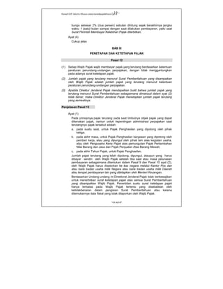 Kanwil DJP Jakarta Khusus-www.kanwilpajakkhusus.go.id
"UU KUP"
- 19 -
bunga sebesar 2% (dua persen) sebulan dihitung sejak berakhirnya jangka
waktu 1 (satu) bulan sampai dengan saat dilakukan pembayaran, yaitu saat
Surat Perintah Membayar Kelebihan Pajak diterbitkan.
Ayat (4)
Cukup jelas
BAB III
PENETAPAN DAN KETETAPAN PAJAK
Pasal 12
(1) Setiap Wajib Pajak wajib membayar pajak yang terutang berdasarkan ketentuan
peraturan perundang-undangan perpajakan, dengan tidak menggantungkan
pada adanya surat ketetapan pajak.
(2) Jumlah pajak yang terutang menurut Surat Pemberitahuan yang disampaikan
oleh Wajib Pajak adalah jumlah pajak yang terutang menurut ketentuan
peraturan perundang-undangan perpajakan.
(3) Apabila Direktur Jenderal Pajak mendapatkan bukti bahwa jumlah pajak yang
terutang menurut Surat Pemberitahuan sebagaimana dimaksud dalam ayat (2)
tidak benar, maka Direktur Jenderal Pajak menetapkan jumlah pajak terutang
yang semestinya.
Penjelasan Pasal 12
Ayat (1)
Pada prinsipnya pajak terutang pada saat timbulnya objek pajak yang dapat
dikenakan pajak, namun untuk kepentingan administrasi perpajakan saat
terutangnya pajak tersebut adalah:
a. pada suatu saat, untuk Pajak Penghasilan yang dipotong oleh pihak
ketiga;
b. pada akhir masa, untuk Pajak Penghasilan karyawan yang dipotong oleh
pemberi kerja, atau yang dipungut oleh pihak lain atas kegiatan usaha,
atau oleh Pengusaha Kena Pajak atas pemungutan Pajak Pertambahan
Nilai Barang dan Jasa dan Pajak Penjualan Atas Barang Mewah;
c. pada akhir Tahun Pajak, untuk Pajak Penghasilan.
Jumlah pajak terutang yang telah dipotong, dipungut, ataupun yang harus
dibayar sendiri oleh Wajib Pajak setelah tiba saat atau masa pelunasan
pembayaran sebagaimana ditentukan dalam Pasal 9 dan Pasal 10 ayat (2),
oleh Wajib Pajak harus disetorkan ke kas negara melalui Kantor Pos dan
atau bank badan usaha milik Negara atau bank badan usaha milik Daerah
atau tempat pembayaran lain yang ditetapkan oleh Menteri Keuangan.
Berdasarkan Undang-undang ini Direktorat Jenderal Pajak tidak berkewajiban
untuk menerbitkan surat ketetapan pajak atas semua Surat Pemberitahuan
yang disampaikan Wajib Pajak. Penerbitan suatu surat ketetapan pajak
hanya terbatas pada Wajib Pajak tertentu yang disebabkan oleh
ketidakbenaran dalam pengisian Surat Pemberitahuan atau karena
ditemukannya data fiskal yang tidak dilaporkan oleh Wajib Pajak.
 