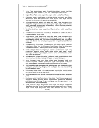 Kanwil DJP Jakarta Khusus-www.kanwilpajakkhusus.go.id
"UU KUP"
- 2 -
7. Tahun Pajak adalah jangka waktu 1 (satu) tahun takwim kecuali bila Wajib
Pajak menggunakan tahun buku yang tidak sama dengan tahun takwim.
8. Bagian Tahun Pajak adalah bagian dari jangka waktu 1 (satu) Tahun Pajak.
9. Pajak yang terutang adalah pajak yang harus dibayar pada suatu saat, dalam
Masa Pajak, dalam Tahun Pajak atau dalam Bagian Tahun Pajak menurut
ketentuan peraturan perundang-undangan perpajakan.
10. Surat Pemberitahuan adalah surat yang oleh Wajib Pajak digunakan untuk
melaporkan penghitungan dan atau pembayaran pajak, objek pajak dan atau
bukan objek pajak dan atau harta dan kewajiban, menurut ketentuan peraturan
perundang-undangan perpajakan.
11. Surat Pemberitahuan Masa adalah Surat Pemberitahuan untuk suatu Masa
Pajak.
12. Surat Pemberitahuan Tahunan adalah Surat Pemberitahuan untuk suatu Tahun
Pajak atau Bagian Tahun Pajak.
13. Surat Setoran Pajak adalah surat yang oleh Wajib Pajak digunakan untuk
melakukan pembayaran atau penyetoran pajak yang terutang ke kas negara
melalui Kantor Pos dan atau bank badan usaha milik Negara atau bank badan
usaha milik Daerah atau tempat pembayaran lain yang ditunjuk oleh Menteri
Keuangan.
14. Surat ketetapan pajak adalah surat ketetapan yang meliputi Surat Ketetapan
Pajak Kurang Bayar atau Surat Ketetapan Pajak Kurang Bayar Tambahan atau
Surat Ketetapan Pajak Lebih Bayar atau Surat Ketetapan Pajak Nihil.
15. Surat Ketetapan Pajak Kurang Bayar adalah surat ketetapan pajak yang
menentukan besarnya jumlah pokok pajak, jumlah kredit pajak, jumlah
kekurangan pembayaran pokok pajak, besarnya sanksi administrasi, dan jumlah
yang masih harus dibayar.
16. Surat Ketetapan Pajak Kurang Bayar Tambahan adalah surat ketetapan pajak
yang menentukan tambahan atas jumlah pajak yang telah ditetapkan.
17. Surat Ketetapan Pajak Lebih Bayar adalah surat ketetapan pajak yang
menentukan jumlah kelebihan pembayaran pajak karena jumlah kredit pajak
lebih besar daripada pajak yang terutang atau tidak seharusnya terutang.
18. Surat Ketetapan Pajak Nihil adalah surat ketetapan pajak yang menentukan jumlah
pokok pajak sama besarnya dengan jumlah kredit pajak atau pajak tidak terutang
dan tidak ada kredit pajak.
19. Surat Tagihan Pajak adalah surat untuk melakukan tagihan pajak dan atau sanksi
administrasi berupa bunga dan atau denda.
20. Surat Paksa adalah surat perintah membayar utang pajak dan biaya penagihan
pajak.
21. Kredit pajak untuk Pajak Pertambahan Nilai adalah Pajak Masukan yang dapat
dikreditkan setelah dikurangi dengan pengembalian pendahuluan kelebihan
pajak atau setelah dikurangi dengan pajak yang telah dikompensasikan, yang
dikurangkan dari pajak yang terutang.
22. Kredit pajak untuk Pajak Penghasilan adalah pajak yang dibayar sendiri oleh
Wajib Pajak ditambah dengan pokok pajak yang terutang dalam Surat Tagihan
Pajak karena Pajak Penghasilan dalam tahun berjalan tidak atau kurang
 