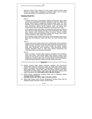 Kanwil DJP Jakarta Khusus-www.kanwilpajakkhusus.go.id
"UU KUP"
- 32 -
diberikan imbalan bunga sebesar 2% (dua persen) sebulan dihitung sejak
berakhirnya jangka waktu sebagaimana dimaksud dalam ayat (2) sampai
dengan saat diterbitkan Surat Ketetapan Pajak Lebih Bayar.
Penjelasan Pasal 17B
Ayat (1)
Terhadap permohonan pengembalian kelebihan pembayaran pajak selain
permohonan pengembalian kelebihan pembayaran pajak dari Wajib Pajak
dengan kriteria tertentu sebagaimana dimaksud dalam Pasal 17C harus
diterbitkan surat ketetapan pajak paling lambat 12 (dua belas) bulan sejak
surat permohonan diterima secara lengkap, dalam arti bahwa Surat
Pemberitahuan telah diisi lengkap sebagaimana dimaksud dalam Pasal 3.
Untuk kegiatan tertentu yaitu ekspor dan penyerahan Barang Kena Pajak dan
atau Jasa Kena Pajak kepada Pemungut Pajak Pertambahan Nilai, jangka
waktu tersebut dapat dipersingkat dengan Keputusan Direktur Jenderal
Pajak. Permohonan dapat disampaikan dengan cara mengisi kolom dalam
Surat Pemberitahuan atau dengan surat tersendiri.
Surat ketetapan pajak tersebut dapat berupa Surat Ketetapan Pajak Kurang
Bayar atau Surat Ketetapan Pajak Lebih Bayar atau Surat Ketetapan Pajak
Nihil.
Ayat (2)
Dengan batas waktu tersebut dalam ayat (1) dimaksudkan untuk memberikan
kepastian hukum terhadap permohonan Wajib Pajak atau Pengusaha Kena
Pajak, sehingga bila batas waktu tersebut dilewati dan Direktur Jenderal
Pajak tidak memberikan suatu keputusan, maka permohonan tersebut
dianggap dikabulkan. Selain itu, batas waktu tersebut dimaksudkan pula
untuk kepentingan tertib administrasi perpajakan.
Ayat (3)
Dalam hal Direktur Jenderal Pajak terlambat menerbitkan Surat Ketetapan
Pajak Lebih Bayar, maka kepada Wajib Pajak diberikan imbalan bunga
sebesar 2% (dua persen) per bulan, dihitung sejak berakhirnya jangka waktu
sebagaimana dimaksud dalam ayat (2) sampai dengan saat Surat Ketetapan
Pajak Lebih Bayar diterbitkan, bagian dari bulan dihitung satu bulan.
Pasal 17C
(1) Direktur Jenderal Pajak setelah melakukan penelitian atas permohonan
pengembalian kelebihan pembayaran pajak dari Wajib Pajak dengan kriteria
tertentu, menerbitkan Surat Keputusan Pengembalian Pendahuluan Kelebihan
Pajak paling lambat 3 (tiga) bulan sejak permohonan diterima untuk Pajak
Penghasilan dan paling lambat 1 (satu) bulan sejak permohonan diterima untuk
Pajak Pertambahan Nilai. (KEP-406/PJ./2001 & SE-05/PJ.33/2001)
(2) Kriteria tertentu sebagaimana dimaksud dalam ayat (1) ditetapkan dengan
Keputusan Menteri Keuangan.
(544/KMK.04/2000, KEP-550/PJ./2000, & SE-04/PJ.33/2001)
(3) Wajib Pajak dengan kriteria tertentu sebagaimana dimaksud dalam ayat (2)
ditetapkan dengan Keputusan Direktur Jenderal Pajak.
 