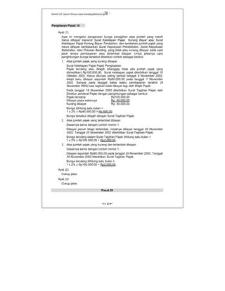 Kanwil DJP Jakarta Khusus-www.kanwilpajakkhusus.go.id
"UU KUP"
- 36 -
Penjelasan Pasal 19
Ayat (1)
Ayat ini mengatur pengenaan bunga penagihan atas jumlah yang masih
harus dibayar menurut Surat Ketetapan Pajak Kurang Bayar atau Surat
Ketetapan Pajak Kurang Bayar Tambahan, dan tambahan jumlah pajak yang
harus dibayar berdasarkan Surat Keputusan Pembetulan, Surat Keputusan
Keberatan, atau Putusan Banding, yang tidak atau kurang dibayar pada saat
jatuh tempo pembayaran atau terlambat dibayar. Untuk jelasnya cara
penghitungan bunga tersebut diberikan contoh sebagai berikut:
1. Atas jumlah pajak yang kurang dibayar.
Surat Ketetapan Pajak Pajak Penghasilan.
Pajak terutang atau ditagih (dianggap tidak ada jumlah pajak yang
dikreditkan) Rp100.000,00. Surat ketetapan pajak diterbitkan tanggal 10
Oktober 2002. Harus dilunasi paling lambat tanggal 9 November 2002,
tetapi baru dibayar sejumlah Rp60.000,00 pada tanggal 1 November
2002. Sampai pada tanggal batas waktu pembayaran terakhir (9
November 2002) sisa tagihan tidak dibayar lagi oleh Wajib Pajak.
Pada tanggal 18 November 2002 diterbitkan Surat Tagihan Pajak oleh
Direktur Jenderal Pajak dengan penghitungan sebagai berikut:
Pajak terutang Rp100.000,00
Dibayar pada waktunya Rp 60.000,00
Kurang dibayar Rp 40.000,00
Bunga dihitung satu bulan =
1 x 2% x Rp40.000,00 = Rp 800,00
Bunga tersebut ditagih dengan Surat Tagihan Pajak.
2. Atas jumlah pajak yang terlambat dibayar.
Dasarnya sama dengan contoh nomor 1.
Dibayar penuh tetapi terlambat, misalnya dibayar tanggal 20 November
2002. Tanggal 25 November 2002 diterbitkan Surat Tagihan Pajak.
Bunga terutang dalam Surat Tagihan Pajak dihitung satu bulan =
1 x 2% x Rp100.000,00 = Rp2.000,00.
3. Atas jumlah pajak yang kurang dan terlambat dibayar.
Dasarnya sama dengan contoh nomor 1.
Dibayar sejumlah Rp60.000,00 pada tanggal 20 November 2002. Tanggal
25 November 2002 diterbitkan Surat Tagihan Pajak.
Bunga terutang dihitung satu bulan =
1 x 2% x Rp100.000,00 = Rp2.000,00.
Ayat (2)
Cukup jelas
Ayat (3)
Cukup jelas
Pasal 20
 