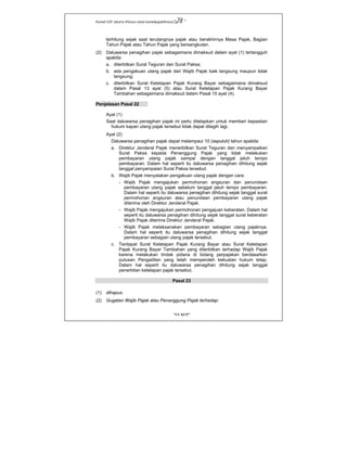 Kanwil DJP Jakarta Khusus-www.kanwilpajakkhusus.go.id
"UU KUP"
- 39 -
terhitung sejak saat terutangnya pajak atau berakhirnya Masa Pajak, Bagian
Tahun Pajak atau Tahun Pajak yang bersangkutan.
(2) Daluwarsa penagihan pajak sebagaimana dimaksud dalam ayat (1) tertangguh
apabila:
a. diterbitkan Surat Teguran dan Surat Paksa;
b. ada pengakuan utang pajak dari Wajib Pajak baik langsung maupun tidak
langsung;
c. diterbitkan Surat Ketetapan Pajak Kurang Bayar sebagaimana dimaksud
dalam Pasal 13 ayat (5) atau Surat Ketetapan Pajak Kurang Bayar
Tambahan sebagaimana dimaksud dalam Pasal 15 ayat (4).
Penjelasan Pasal 22
Ayat (1)
Saat daluwarsa penagihan pajak ini perlu ditetapkan untuk memberi kepastian
hukum kapan utang pajak tersebut tidak dapat ditagih lagi.
Ayat (2)
Daluwarsa penagihan pajak dapat melampaui 10 (sepuluh) tahun apabila:
a. Direktur Jenderal Pajak menerbitkan Surat Teguran dan menyampaikan
Surat Paksa kepada Penanggung Pajak yang tidak melakukan
pembayaran utang pajak sampai dengan tanggal jatuh tempo
pembayaran. Dalam hal seperti itu daluwarsa penagihan dihitung sejak
tanggal penyampaian Surat Paksa tersebut.
b. Wajib Pajak menyatakan pengakuan utang pajak dengan cara:
- Wajib Pajak mengajukan permohonan angsuran dan penundaan
pembayaran utang pajak sebelum tanggal jatuh tempo pembayaran.
Dalam hal seperti itu daluwarsa penagihan dihitung sejak tanggal surat
permohonan angsuran atau penundaan pembayaran utang pajak
diterima oleh Direktur Jenderal Pajak.
- Wajib Pajak mengajukan permohonan pengajuan keberatan. Dalam hal
seperti itu daluwarsa penagihan dihitung sejak tanggal surat keberatan
Wajib Pajak diterima Direktur Jenderal Pajak.
- Wajib Pajak melaksanakan pembayaran sebagian utang pajaknya.
Dalam hal seperti itu daluwarsa penagihan dihitung sejak tanggal
pembayaran sebagian utang pajak tersebut.
c. Terdapat Surat Ketetapan Pajak Kurang Bayar atau Surat Ketetapan
Pajak Kurang Bayar Tambahan yang diterbitkan terhadap Wajib Pajak
karena melakukan tindak pidana di bidang perpajakan berdasarkan
putusan Pengadilan yang telah memperoleh kekuatan hukum tetap.
Dalam hal seperti itu daluwarsa penagihan dihitung sejak tanggal
penerbitan ketetapan pajak tersebut.
Pasal 23
(1) dihapus.
(2) Gugatan Wajib Pajak atau Penanggung Pajak terhadap:
 