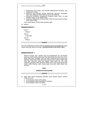 Kanwil DJP Jakarta Khusus-www.kanwilpajakkhusus.go.id
"UU KUP"
- 40 -
a. Pelaksanaan Surat Paksa, Surat Perintah Melaksanakan Penyitaan, atau
Pengumuman Lelang;
b. Keputusan yang berkaitan dengan pelaksanaan keputusan perpajakan,
selain yang ditetapkan dalam Pasal 25 ayat (1) dan Pasal 26;
c. Keputusan pembetulan sebagaimana dimaksud dalam Pasal 16 yang
berkaitan dengan Surat Tagihan Pajak;
d. Keputusan sebagaimana dimaksud dalam Pasal 36 yang berkaitan dengan
Surat Tagihan Pajak;
hanya dapat diajukan kepada badan peradilan pajak.
(3) dihapus.
Penjelasan Pasal 23
Ayat (1)
dihapus
Ayat (2)
Cukup jelas
Ayat (3)
dihapus
Pasal 24
Tata cara penghapusan piutang pajak dan penetapan besarnya penghapusan diatur
dengan Keputusan Menteri Keuangan. (565/KMK.04/2000 & KEP-625/PJ./2001)
Penjelasan Pasal 24
Menteri Keuangan akan mengatur tata cara penghapusan dan menentukan
besarnya jumlah piutang pajak yang tidak dapat ditagih lagi antara lain karena
Wajib Pajak telah meninggal dunia dan tidak mempunyai harta warisan atau
kekayaan, Wajib Pajak badan yang telah selesai proses pailitnya, Wajib Pajak
yang tidak memenuhi syarat lagi sebagai subjek pajak dan hak untuk
melakukan penagihan telah daluwarsa. Melalui cara ini akan dapat diperkirakan
secara efektif besarnya saldo piutang pajak yang akan dapat ditagih atau
dicairkan.
BAB V
KEBERATAN DAN BANDING
Pasal 25
(1) Wajib Pajak dapat mengajukan keberatan hanya kepada Direktur Jenderal
Pajak atas suatu:
a. Surat Ketetapan Pajak Kurang Bayar;
b. Surat Ketetapan Pajak Kurang Bayar Tambahan;
c. Surat Ketetapan Pajak Lebih Bayar;
 