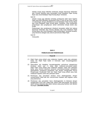 Kanwil DJP Jakarta Khusus-www.kanwilpajakkhusus.go.id
"UU KUP"
- 45 -
Imbalan bunga hanya diberikan berkenaan dengan Keputusan Keberatan
atau Putusan Banding yang menyangkut Surat Ketetapan Pajak Kurang
Bayar atau Surat Ketetapan Pajak Kurang Bayar Tambahan.
Ayat (2)
Imbalan bunga juga diberikan terhadap pembayaran lebih Surat Tagihan
Pajak yang telah diterbitkan berdasarkan Pasal 14 ayat (4) dan Pasal 19 ayat
(1) sehubungan dengan diterbitkannya Surat Ketetapan Pajak Kurang Bayar
atau Surat Ketetapan Pajak Kurang Bayar Tambahan, yang memperoleh
pengurangan atau penghapusan sanksi administrasi berupa denda atau
bunga.
Pengurangan atau penghapusan dimaksud merupakan akibat dari adanya
Keputusan Keberatan atau Putusan Banding atas Surat Ketetapan Pajak
Kurang Bayar atau Surat Ketetapan Pajak Kurang Bayar Tambahan tersebut,
yang menerima sebagian atau seluruh permohonan Wajib Pajak.
Ayat (3)
Cukup jelas
BAB VI
PEMBUKUAN DAN PEMERIKSAAN
Pasal 28
(1) Wajib Pajak orang pribadi yang melakukan kegiatan usaha atau pekerjaan
bebas dan Wajib Pajak badan di Indonesia, wajib menyelenggarakan
pembukuan.
(2) Dikecualikan dari kewajiban menyelenggarakan pembukuan sebagaimana
dimaksud dalam ayat (1) tetapi wajib melakukan pencatatan adalah
Wajib Pajak orang pribadi yang melakukan kegiatan usaha atau pekerjaan
bebas yang menurut ketentuan peraturan perundang-undangan perpajakan
diperbolehkan menghitung penghasilan neto dengan menggunakan Norma
Penghitungan Penghasilan Neto dan Wajib Pajak orang pribadi yang tidak
melakukan kegiatan usaha atau pekerjaan bebas.
(3) Pembukuan atau pencatatan tersebut harus diselenggarakan dengan
memperhatikan itikad baik dan mencerminkan keadaan atau kegiatan usaha
yang sebenarnya.
(4) Pembukuan atau pencatatan harus diselenggarakan di Indonesia dengan
menggunakan huruf Latin, angka Arab, satuan mata uang Rupiah, dan disusun
dalam bahasa Indonesia atau dalam bahasa asing yang diizinkan oleh Menteri
Keuangan. (543/KMK.04/2000)
 