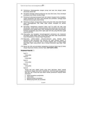 Kanwil DJP Jakarta Khusus-www.kanwilpajakkhusus.go.id
"UU KUP"
- 46 -
(5) Pembukuan diselenggarakan dengan prinsip taat asas dan dengan stelsel
akrual atau stelsel kas.
(6) Perubahan terhadap metode pembukuan dan atau tahun buku, harus mendapat
persetujuan dari Direktur Jenderal Pajak.
(7) Pembukuan sekurang-kurangnya terdiri dari catatan mengenai harta, kewajiban,
modal, penghasilan dan biaya, serta penjualan dan pembelian, sehingga dapat
dihitung besarnya pajak yang terutang.
(8) Pembukuan dengan menggunakan bahasa asing dan mata uang selain Rupiah
dapat diselenggarakan oleh Wajib Pajak setelah mendapat izin Menteri
Keuangan.
(9) Pencatatan sebagaimana dimaksud dalam ayat (2) terdiri dari data yang
dikumpulkan secara teratur tentang peredaran atau penerimaan bruto dan atau
penghasilan bruto sebagai dasar untuk menghitung jumlah pajak yang terutang,
termasuk penghasilan yang bukan objek pajak dan atau yang dikenakan pajak
yang bersifat final.
(10) Dikecualikan dari kewajiban menyelenggarakan pembukuan dan melakukan
pencatatan adalah Wajib Pajak orang pribadi yang tidak wajib menyampaikan
Surat Pemberitahuan Tahunan Pajak Penghasilan.
(11) Buku-buku, catatan-catatan, dokumen-dokumen yang menjadi dasar
pembukuan atau pencatatan dan dokumen lain wajib disimpan selama 10
(sepuluh) tahun di Indonesia, yaitu di tempat kegiatan atau di tempat tinggal
bagi Wajib Pajak orang pribadi, atau di tempat kedudukan bagi Wajib Pajak
badan.
(12) Bentuk dan tata cara pencatatan sebagaimana dimaksud dalam ayat (2) diatur
dengan Keputusan Direktur Jenderal Pajak. (KEP-520/PJ./2000)
Penjelasan Pasal 28
Ayat (1)
Cukup jelas
Ayat (2)
Cukup jelas
Ayat (3)
Cukup jelas
Ayat (4)
Cukup jelas
Ayat (5)
Prinsip taat asas adalah prinsip yang sama digunakan dalam metode
pembukuan dengan tahun-tahun sebelumnya, untuk mencegah penggeseran
laba atau rugi. Prinsip taat asas dalam metode pembukuan misalnya dalam
penerapan:
a. Stelsel pengakuan penghasilan;
b. Tahun buku;
c. Metode penilaian persediaan;
d. Metode penyusutan dan amortisasi
 