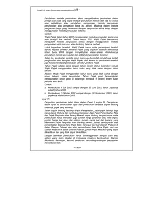 Kanwil DJP Jakarta Khusus-www.kanwilpajakkhusus.go.id
"UU KUP"
- 48 -
Perubahan metode pembukuan akan mengakibatkan perubahan dalam
prinsip taat asas yang dapat meliputi perubahan metode dari kas ke akrual
atau sebaliknya atau perubahan penggunaan metode pengakuan
penghasilan atau pengakuan biaya itu sendiri. Misalnya dalam metode
pengakuan biaya yang berkenaan dengan penyusutan aktiva tetap dengan
menggunakan metode penyusutan tertentu.
Contoh:
Wajib Pajak dalam tahun 2002 menggunakan metode penyusutan garis lurus
atau straight line method. Dalam tahun 2003 Wajib Pajak bermaksud
mengubah metode penyusutan aktiva dengan menggunakan metode
penyusutan saldo menurun atau declining balance method.
Untuk keperluan tersebut, Wajib Pajak harus minta persetujuan terlebih
dahulu kepada Direktur Jenderal Pajak yang diajukan sebelum dimulainya
tahun buku 2003 dengan menyebutkan alasan-alasan dilakukannya
perubahan metode penyusutan dan akibat dari perubahan tersebut.
Selain itu, perubahan periode tahun buku juga berakibat berubahnya jumlah
penghasilan atau kerugian Wajib Pajak, oleh karena itu perubahan tersebut
juga harus mendapat persetujuan Direktur Jenderal Pajak.
Tahun Pajak adalah sama dengan tahun takwim (tahun kalender) kecuali
Wajib Pajak menggunakan tahun buku yang tidak sama dengan tahun
takwim.
Apabila Wajib Pajak menggunakan tahun buku yang tidak sama dengan
tahun takwim, maka penyebutan Tahun Pajak yang bersangkutan
menggunakan tahun yang di dalamnya termasuk 6 (enam) enam bulan
pertama atau lebih.
Contoh:
a. Pembukuan 1 Juli 2002 sampai dengan 30 Juni 2003, tahun pajaknya
adalah tahun 2002.
b. Pembukuan 1 Oktober 2002 sampai dengan 30 September 2003, tahun
pajaknya adalah tahun 2003.
Ayat (7)
Pengertian pembukuan telah diatur dalam Pasal 1 angka 26. Pengaturan
dalam ayat ini dimaksudkan agar dari pembukuan tersebut dapat dihitung
besarnya pajak yang terutang.
Selain dapat dihitung besarnya Pajak Penghasilan, pajak-pajak lainnya juga
harus dapat dihitung dari pembukuan tersebut. Agar Pajak Pertambahan Nilai
dan Pajak Penjualan atas Barang Mewah dapat dihitung dengan benar maka
pembukuan harus mencatat juga jumlah harga perolehan atau nilai impor,
jumlah harga jual atau nilai ekspor, jumlah harga jual dari barang yang
dikenakan Pajak Penjualan Atas Barang Mewah, jumlah pembayaran atas
pemanfaatan Barang Kena Pajak tidak berwujud dari luar Daerah Pabean di
dalam Daerah Pabean dan atau pemanfaatan Jasa Kena Pajak dari luar
Daerah Pabean di dalam Daerah Pabean, jumlah Pajak Masukan yang dapat
dikreditkan dan yang tidak dapat dikreditkan.
Dengan demikian pembukuan harus diselenggarakan dengan cara atau
sistem yang lazim dipakai di Indonesia misalnya berdasarkan Standar
Akuntansi Keuangan, kecuali peraturan perundang-undangan perpajakan
menentukan lain.
 