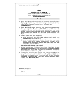 Kanwil DJP Jakarta Khusus-www.kanwilpajakkhusus.go.id
"UU KUP"
- 4 -
BAB II
NOMOR POKOK WAJIB PAJAK,
PENGUKUHAN PENGUSAHA KENA PAJAK,
SURAT PEMBERITAHUAN, DAN TATA CARA
PEMBAYARAN PAJAK
Pasal 2
(1) Setiap Wajib Pajak wajib mendaftarkan diri pada kantor Direktorat Jenderal
Pajak yang wilayah kerjanya meliputi tempat tinggal atau tempat kedudukan
Wajib Pajak dan kepadanya diberikan Nomor Pokok Wajib Pajak.
(KEP-338/PJ/2001)
(2) Setiap Wajib Pajak sebagai Pengusaha yang dikenakan pajak berdasarkan
Undang-undang Pajak Pertambahan Nilai 1984 dan perubahannya, wajib
melaporkan usahanya pada kantor Direktorat Jenderal Pajak yang wilayah
kerjanya meliputi tempat tinggal atau tempat kedudukan Pengusaha, dan
tempat kegiatan usaha dilakukan untuk dikukuhkan menjadi Pengusaha Kena
Pajak.
(3) Direktur Jenderal Pajak dapat menetapkan:
a. tempat pendaftaran dan atau tempat pelaporan usaha selain yang
ditetapkan dalam ayat (1) dan ayat (2);
b. tempat pendaftaran pada kantor Direktorat Jenderal Pajak yang wilayah
kerjanya meliputi tempat kegiatan usaha dilakukan, di samping tempat
mendaftarkan diri sebagaimana dimaksud dalam ayat (1), bagi Wajib Pajak
orang pribadi pengusaha tertentu.
(KEP-515/PJ./2000 stdd KEP-225/PJ./2001)
(4) Direktur Jenderal Pajak menerbitkan Nomor Pokok Wajib Pajak dan atau
mengukuhkan Pengusaha Kena Pajak secara jabatan, apabila Wajib Pajak atau
Pengusaha Kena Pajak tidak melaksanakan kewajibannya sebagaimana
dimaksud dalam ayat (1) dan atau ayat (2).
(5) Jangka waktu pendaftaran dan pelaporan serta tata cara pendaftaran dan
pengukuhan sebagaimana dimaksud dalam ayat (1), ayat (2), ayat (3), dan ayat
(4) termasuk penghapusan Nomor Pokok Wajib Pajak dan atau pencabutan
Pengukuhan Pengusaha Kena Pajak diatur dengan Keputusan Direktur
Jenderal Pajak. (KEP-161/PJ./2001)
Penjelasan Pasal 2
Ayat (1)
 