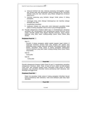 Kanwil DJP Jakarta Khusus-www.kanwilpajakkhusus.go.id
"UU KUP"
- 62 -
g. menyuruh berhenti dan atau melarang seseorang meninggalkan ruangan
atau tempat pada saat pemeriksaan sedang berlangsung dan memeriksa
identitas orang dan atau dokumen yang dibawa sebagaimana dimaksud
pada huruf e;
h. memotret seseorang yang berkaitan dengan tindak pidana di bidang
perpajakan;
i. memanggil orang untuk didengar keterangannya dan diperiksa sebagai
tersangka atau saksi;
j. menghentikan penyidikan;
k. melakukan tindakan lain yang perlu untuk kelancaran penyidikan tindak
pidana di bidang perpajakan menurut hukum yang bertanggungjawab.
(3) Penyidik sebagaimana dimaksud dalam ayat (1) memberitahukan dimulainya
penyidikan dan menyampaikan hasil penyidikannya kepada Penuntut Umum
melalui Penyidik pejabat Polisi Negara Republik Indonesia, sesuai dengan
ketentuan yang diatur dalam Undang-undang Hukum Acara Pidana yang
berlaku.
Penjelasan Pasal 44
Ayat (1)
Penyidik di bidang perpajakan adalah pejabat pegawai negeri tertentu di
lingkungan Direktorat Jenderal Pajak yang diangkat oleh pejabat yang
berwenang sesuai dengan ketentuan peraturan perundang-undangan yang
berlaku. Penyidikan tindak pidana di bidang perpajakan dilaksanakan
menurut ketentuan yang diatur dalam Undang-undang Hukum Acara Pidana
yang berlaku.
Ayat (2)
Cukup jelas
Ayat (3)
Cukup jelas
Pasal 44A
Penyidik sebagaimana dimaksud dalam Pasal 44 ayat (1) menghentikan penyidikan
sebagaimana dimaksud dalam Pasal 44 ayat (2) huruf j dalam hal tidak terdapat
cukup bukti, atau peristiwa tersebut bukan merupakan tindak pidana di bidang
perpajakan, atau penyidikan dihentikan karena peristiwanya telah daluwarsa, atau
tersangka meninggal dunia.
Penjelasan Pasal 44A
Dalam hal penyidikan tindak pidana di bidang perpajakan dihentikan kecuali
karena peristiwanya telah daluwarsa, maka surat ketetapan pajak tetap dapat
diterbitkan.
Pasal 44B
 