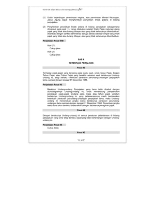 Kanwil DJP Jakarta Khusus-www.kanwilpajakkhusus.go.id
"UU KUP"
- 63 -
(1) Untuk kepentingan penerimaan negara, atas permintaan Menteri Keuangan,
Jaksa Agung dapat menghentikan penyidikan tindak pidana di bidang
perpajakan.
(2) Penghentian penyidikan tindak pidana di bidang perpajakan sebagaimana
dimaksud pada ayat (1), hanya dilakukan setelah Wajib Pajak melunasi utang
pajak yang tidak atau kurang dibayar atau yang tidak seharusnya dikembalikan,
ditambah dengan sanksi administrasi berupa denda sebesar empat kali jumlah
pajak yang tidak atau kurang dibayar, atau yang tidak seharusnya dikembalikan.
Penjelasan Pasal 44B
Ayat (1)
Cukup jelas
Ayat (2)
Cukup jelas
BAB X
KETENTUAN PERALIHAN
Pasal 45
Terhadap pajak-pajak yang terutang pada suatu saat, untuk Masa Pajak, Bagian
Tahun Pajak, atau Tahun Pajak yang berakhir sebelum saat berlakunya Undang-
undang ini, tetap berlaku ketentuan peraturan perundang-undangan perpajakan
lama, sampai dengan tanggal 31 Desember 1988.
Penjelasan Pasal 45
Meskipun Undang-undang Perpajakan yang lama telah dicabut dengan
diundangkannya Undang-undang ini, untuk menampung penyelesaian
penetapan pajak-pajak terutang pada masa atau tahun pajak sebelum
berlakunya Undang-undang ini, yang pelaksanaannya masih berdasarkan
ketentuan peraturan perundang-undangan perpajakan lama, maka Undang-
undang ini menentukan jangka waktu berlakunya peraturan perundang-
undangan lama sampai dengan tanggal 31 Desember 1988. Penentuan jangka
waktu lima tahun tersebut disesuaikan dengan daluwarsa penagihan pajak.
Pasal 46
Dengan berlakunya Undang-undang ini semua peraturan pelaksanaan di bidang
perpajakan yang lama tetap berlaku sepanjang tidak bertentangan dengan Undang-
undang ini.
Penjelasan Pasal 46
Cukup Jelas
Pasal 47
 