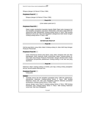 Kanwil DJP Jakarta Khusus-www.kanwilpajakkhusus.go.id
"UU KUP"
- 64 -
Dihapus (dengan UU Nomor 9 Tahun 1994)
Penjelasan Pasal 47
Dihapus (dengan UU Nomor 9 Tahun 1994)
Pasal 47A
(Lihat catatan pada butir 2)
Penjelasan Pasal 47A
Dalam rangka memberikan kepastian kepada Wajib Pajak maka mengenai hak
dan kewajiban perpajakan yang belum diselesaikan untuk tahun pajak 2000 dan
sebelumnya tetap diberlakukan Undang-undang Nomor 6 Tahun 1983 tentang
Ketentuan Umum dan Tata Cara Perpajakan sebagaimana telah diubah dengan
Undang-undang Nomor 9 Tahun 1994.
BAB XI
KETENTUAN PENUTUP
Pasal 48
Hal-hal yang belum cukup diatur dalam Undang-undang ini, diatur lebih lanjut dengan
Peraturan Pemerintah.
Penjelasan Pasal 48
Untuk menampung hal-hal yang belum cukup diatur mengenai tata cara atau
kelengkapan yang materinya sudah dicantumkan dalam Undang-undang ini,
diatur lebih lanjut dengan Peraturan Pemerintah. Dengan demikian lebih mudah
mengadakan penyesuaian pelaksanaan Undang-undang ini dan tata cara yang
diperlukan.
Pasal 49
Ketentuan dalam Undang-undang ini berlaku pula bagi undang-undang perpajakan
lainnya, kecuali apabila ditentukan lain.
Penjelasan Pasal 49
Cukup jelas
Catatan:
1. Terhadap semua hak dan kewajiban perpajakan tahun 1994 dan sebelumnya,
diberlakukan ketentuan Undang-undang Nomor 6 Tahun 1983 tentang
Ketentuan Umum dan Tata Cara Perpajakan sebelum dilakukan perubahan
berdasarkan Undang-undang Nomor 9 Tahun 1994.
(sesuai dengan bunyi Pasal II Undang-undang Nomor 9 Tahun 1994 tentang
Perubahan atas Undang-undang Nomor 6 Tahun 1983 tentang Ketentuan
Umum dan Tata Cara Perpajakan).
 