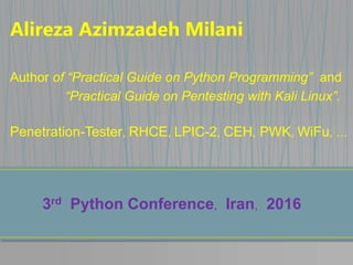 Alireza Azimzadeh Milani
Author of “Practical Guide on Python Programming” and
“Practical Guide on Pentesting with Kali Linux”.
Penetration-Tester, RHCE, LPIC-2, CEH, PWK, WiFu, …
3rd Python Conference, Iran, 2016
 