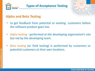 Types of Acceptance Testing
• to get feedback from potential or existing customers before
the software product goes live.
• Alpha testing - performed at the developing organization’s site
but not by the developing team.
• Beta testing (or field testing) is performed by customers or
potential customers at their own locations.
Alpha and Beta Testing
 