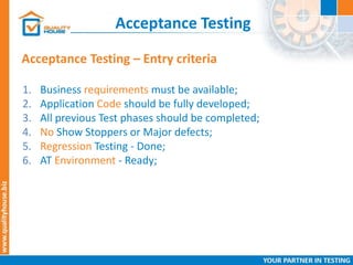 Acceptance Testing
Acceptance Testing – Entry criteria
1. Business requirements must be available;
2. Application Code should be fully developed;
3. All previous Test phases should be completed;
4. No Show Stoppers or Major defects;
5. Regression Testing - Done;
6. AT Environment - Ready;
 