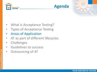Agenda
• What is Acceptance Testing?
• Types of Acceptance Testing
• Areas of Application
• AT as part of different lifecycles
• Challenges
• Guidelines to success
• Outsourcing of AT
 