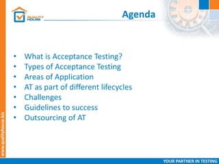 Agenda
• What is Acceptance Testing?
• Types of Acceptance Testing
• Areas of Application
• AT as part of different lifecycles
• Challenges
• Guidelines to success
• Outsourcing of AT
 
