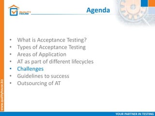 Agenda
• What is Acceptance Testing?
• Types of Acceptance Testing
• Areas of Application
• AT as part of different lifecycles
• Challenges
• Guidelines to success
• Outsourcing of AT
 