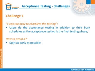 Acceptance Testing - challenges
Challenge 1
“I was too busy to complete the testing”:
• Users do the acceptance testing in addition to their busy
schedules as the acceptance testing is the final testing phase;
How to avoid it?
• Start as early as possible
 