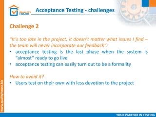 Acceptance Testing - challenges
Challenge 2
“It’s too late in the project, it doesn’t matter what issues I find –
the team will never incorporate our feedback”:
• acceptance testing is the last phase when the system is
“almost” ready to go live
• acceptance testing can easily turn out to be a formality
How to avoid it?
• Users test on their own with less devotion to the project
 