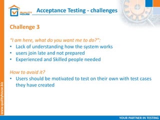 Acceptance Testing - challenges
Challenge 3
“I am here, what do you want me to do?”:
• Lack of understanding how the system works
• users join late and not prepared
• Experienced and Skilled people needed
How to avoid it?
• Users should be motivated to test on their own with test cases
they have created
 