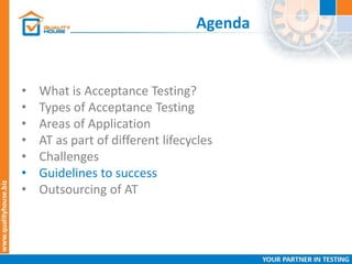 Agenda
• What is Acceptance Testing?
• Types of Acceptance Testing
• Areas of Application
• AT as part of different lifecycles
• Challenges
• Guidelines to success
• Outsourcing of AT
 