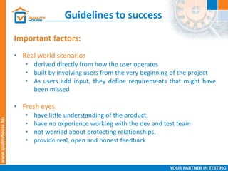 Guidelines to success
Important factors:
• Real world scenarios
• derived directly from how the user operates
• built by involving users from the very beginning of the project
• As users add input, they define requirements that might have
been missed
• Fresh eyes
• have little understanding of the product,
• have no experience working with the dev and test team
• not worried about protecting relationships.
• provide real, open and honest feedback
 