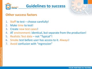 Guidelines to success
Other success factors
1. Staff to test – choose carefully!
2. Make time to test!
3. Create new test cases!
4. AT environment: identical, but separate from the production!
5. Realistic Test data – not “Typical”!
6. Smoke test before user has access to it. Always!
7. Avoid confusion with “regression”
 