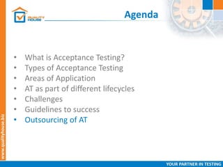 Agenda
• What is Acceptance Testing?
• Types of Acceptance Testing
• Areas of Application
• AT as part of different lifecycles
• Challenges
• Guidelines to success
• Outsourcing of AT
 