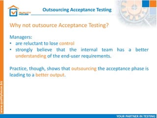 Outsourcing Acceptance Testing
Managers:
• are reluctant to lose control
• strongly believe that the internal team has a better
understanding of the end-user requirements.
Practice, though, shows that outsourcing the acceptance phase is
leading to a better output.
Why not outsource Acceptance Testing?
 