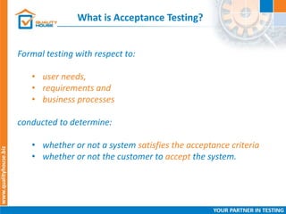 What is Acceptance Testing?
Formal testing with respect to:
• user needs,
• requirements and
• business processes
conducted to determine:
• whether or not a system satisfies the acceptance criteria
• whether or not the customer to accept the system.
 