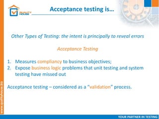 Acceptance testing is…
Other Types of Testing: the intent is principally to reveal errors
Acceptance Testing
1. Measures compliancy to business objectives;
2. Expose business logic problems that unit testing and system
testing have missed out
Acceptance testing – considered as a “validation” process.
 