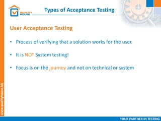 Types of Acceptance Testing
• Process of verifying that a solution works for the user.
• It is NOT System testing!
• Focus is on the journey and not on technical or system
User Acceptance Testing
 