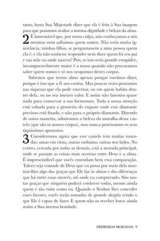PRIMEIRAS MORADAS 9
tanto, basta Sua Majestade dizer que ela é feita à Sua imagem
para que possamos avaliar a imensa dignidade e beleza da alma.
2É lamentável que, por nossa culpa, não conheçamos a nós
mesmas nem saibamos quem somos. Não seria muita ig-
norância, minhas filhas, se perguntassem a uma pessoa quem
ela é, e ela não soubesse responder nem dizer quem foi seu pai
e sua mãe ou onde nasceu? Pois, se isso seria grande estupidez,
incomparavelmente maior é a nossa quando não procuramos
saber quem somos e só nos ocupamos destes corpos.
Sabemos que temos alma apenas porque ouvimos dizer,
porque é isso que a fé nos ensina. Mas poucas vezes pensamos
nas riquezas que ela pode encerrar, ou em quem habita den-
tro dela, ou no seu imenso valor. E assim não fazemos quase
nada para conservar a sua formosura. Toda a nossa atenção
está voltada para a grosseria do engaste onde esse diamante
precioso está fixado, e não para o próprio diamante. Dizendo
de outra maneira, admiramos a beleza da muralha desse cas-
telo (que são os nossos corpos), mas nunca penetramos os seus
riquíssimos aposentos.
3Consideremos agora que esse castelo tem muitas mora-
das: umas em cima, outras embaixo, outras nos lados. No
centro, cercada por todas as demais, está a morada principal,
onde se passam as coisas mais secretas entre Deus e a alma.
É imprescindível que vocês entendam bem essa comparação.
Talvez seja vontade de Deus que eu possa por meio dela mos-
trar-lhes algo das graças que Ele faz às almas e das diferenças
que há entre essas mercês, até onde eu compreendo. São tan-
tas graças que ninguém poderá conhecer todas, menos ainda
quem é tão ruim como eu. Quando o Senhor lhes conceder
esses favores, vocês serão tomadas de grande alegria vendo o
que Ele é capaz de fazer. E quem não os receber louve ainda
assim a Sua imensa bondade.
 