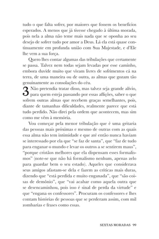 SEXTAS MORADAS 99
tudo o que falta sofrer, por maiores que fossem os benefícios
esperados. A menos que já tivesse chegado à última morada,
pois nela a alma não teme mais nada que se oponha ao seu
desejo de sofrer tudo por amor a Deus. Lá ela está quase con-
tinuamente em profunda união com Sua Majestade, e d’Ele
lhe vem a sua força.
Quero lhes contar algumas das tribulações que certamente
se passa. Talvez nem todas sejam levadas por esse caminho,
embora duvide muito que vivam livres de sofrimentos cá na
terra, de uma maneira ou de outra, as almas que gozam tão
genuinamente as consolações do céu.
3Não pretendia tratar disso, mas talvez seja grande alívio,
para quem esteja passando por essas aflições, saber o que
sofrem outras almas que recebem graças semelhantes, pois,
diante de tamanhas dificuldades, realmente parece que está
tudo perdido. Não direi pela ordem que acontecem, mas sim
como me vêm à memória.
Vou começar pela menor tribulação que é uma gritaria
das pessoas mais próximas e mesmo de outras com as quais
essa alma não tem intimidade e que até então nunca haviam
se interessado por ela que “se faz de santa”, que “faz de tudo
para enganar o mundo e levar os outros a se sentirem maus”,
“porque cristãos melhores que ela dispensam esses formalis-
mos” (note-se que não há formalismo nenhum, apenas zelo
para guardar bem o seu estado). Aqueles que considerava
seus amigos afastam-se dela e fazem as críticas mais duras,
dizendo que “está perdida e muito enganada”, que “são coi-
sas de demônio”, que “vai acabar como aquela outra que
se desencaminhou, pois isso é sinal de perda da virtude” e
que “engana os confessores”. Procuram os confessores e lhes
contam histórias de pessoas que se perderam assim, com mil
zombarias e frases como essas.
 