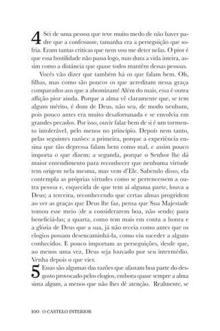 100 O CASTELO INTERIOR
4Sei de uma pessoa que teve muito medo de não haver pa-
dre que a confessasse, tamanha era a perseguição que so-
fria. Eram tantas críticas que nem vou me deter nelas. O pior é
que essa hostilidade não passa logo, mas dura a vida inteira, as-
sim como a distância que quase todos mantêm dessas pessoas.
Vocês vão dizer que também há os que falam bem. Oh,
filhas, mas como são poucos os que acreditam nessa graça
comparados aos que a abominam! Além do mais, essa é outra
aflição pior ainda. Porque a alma vê claramente que, se tem
algum mérito, é dom de Deus, não seu, de modo nenhum,
pois pouco antes era muito desafortunada e se envolvia em
grandes pecados. Por isso, ouvir falar bem de si é um tormen-
to intolerável, pelo menos no princípio. Depois nem tanto,
pelas seguintes razões: a primeira, porque a experiência en-
sina que tão depressa falam bem como mal, e assim pouco
importa o que dizem; a segunda, porque o Senhor lhe dá
maior entendimento para reconhecer que nenhuma virtude
tem origem nela mesma, mas vem d’Ele. Sabendo disso, ela
contempla as próprias virtudes como se pertencessem a ou-
tra pessoa e, esquecida de que tem aí alguma parte, louva a
Deus; a terceira, reconhecendo que certas almas progridem
ao ver as graças que Deus lhe faz, pensa que Sua Majestade
tomou esse meio (de a considerarem boa, não sendo) para
beneficiá-las; a quarta, como tem mais em conta a honra e
a glória de Deus que a sua, já não receia como antes que os
elogios possam desencaminhá-la, como viu suceder a alguns
conhecidos. E pouco importam as perseguições, desde que,
ao menos uma vez, Deus seja louvado por seu intermédio.
Venha depois o que vier.
5Essas são algumas das razões que afastam boa parte do des-
gosto provocado pelos elogios, embora quase sempre a alma
sinta algum, a menos que não lhes dê atenção. Realmente, se
 