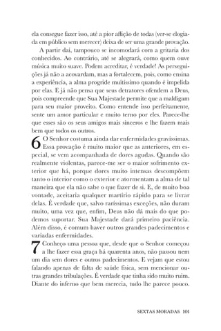 SEXTAS MORADAS 101
ela consegue fazer isso, até a pior aflição de todas (ver-se elogia-
da em público sem merecer) deixa de ser uma grande provação.
A partir daí, tampouco se incomodará com a gritaria dos
conhecidos. Ao contrário, até se alegrará, como quem ouve
música muito suave. Podem acreditar, é verdade! As persegui-
ções já não a acovardam, mas a fortalecem, pois, como ensina
a experiência, a alma progride muitíssimo quando é impelida
por elas. E já não pensa que seus detratores ofendem a Deus,
pois compreende que Sua Majestade permite que a maldigam
para seu maior proveito. Como entende isso perfeitamente,
sente um amor particular e muito terno por eles. Parece-lhe
que esses são os seus amigos mais sinceros e lhe fazem mais
bem que todos os outros.
6O Senhor costuma ainda dar enfermidades gravíssimas.
Essa provação é muito maior que as anteriores, em es-
pecial, se vem acompanhada de dores agudas. Quando são
realmente violentas, parece-me ser o maior sofrimento ex-
terior que há, porque dores muito intensas descompõem
tanto o interior como o exterior e atormentam a alma de tal
maneira que ela não sabe o que fazer de si. E, de muito boa
vontade, aceitaria qualquer martírio rápido para se livrar
delas. É verdade que, salvo raríssimas exceções, não duram
muito, uma vez que, enfim, Deus não dá mais do que po-
demos suportar. Sua Majestade dará primeiro paciência.
Além disso, é comum haver outros grandes padecimentos e
variadas enfermidades.
7Conheço uma pessoa que, desde que o Senhor começou
a lhe fazer essa graça há quarenta anos, não passou nem
um dia sem dores e outros padecimentos. E vejam que estou
falando apenas de falta de saúde física, sem mencionar ou-
tras grandes tribulações. É verdade que tinha sido muito ruim.
Diante do inferno que bem merecia, tudo lhe parece pouco.
 