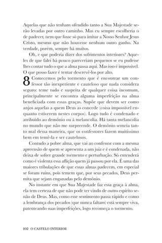 102 O CASTELO INTERIOR
Aquelas que não tenham ofendido tanto a Sua Majestade se-
rão levadas por outro caminho. Mas eu sempre escolheria o
de padecer, nem que fosse só para imitar a Nosso Senhor Jesus
Cristo, mesmo que não houvesse nenhum outro ganho. Na
verdade, porém, sempre há muitos.
Oh, e que poderia dizer dos sofrimentos interiores? Aque-
les de que falei há pouco pareceriam pequenos se eu pudesse
lhes contar tudo o que a alma passa aqui. Mas isso é impossível.
O que posso fazer é tentar descrevê-los por alto.
8Comecemos pelo tormento que é encontrar um con-
fessor tão inexperiente e cauteloso que nada considera
seguro: teme tudo e suspeita de qualquer coisa incomum,
principalmente se encontra alguma imperfeição na alma
beneficiada com essas graças. Supõe que devem ser como
anjos aquelas a quem Deus as concede (coisa impossível en-
quanto estiverem nestes corpos). Logo tudo é condenado e
atribuído ao demônio ou à melancolia. Há tanta melancolia
no mundo que não me surpreende. O demônio semeia tan-
to mal dessa maneira, que os confessores fazem muitíssimo
bem em temê-la e ser cautelosos.
Contudo a pobre alma, que vai ao confessor com a mesma
apreensão de quem se apresenta a um juiz e é condenada, não
deixa de sofrer grande tormento e perturbação. Só entenderá
como é violenta essa aflição quem já passou por ela. É uma das
maiores tribulações de que essas almas padecem, em especial
se foram ruins, pois temem que, por seus pecados, Deus per-
mita que sejam enganadas pelo demônio.
No instante em que Sua Majestade faz essa graça à alma,
ela tem certeza de que não pode ter vindo de outro espírito se-
não de Deus. Mas, como esse sentimento passa rápido e como
a lembrança dos pecados (que nunca faltam) está sempre viva,
patenteando suas imperfeições, logo recomeça o tormento.
 