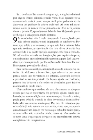 SEXTAS MORADAS 103
Se o confessor lhe transmite segurança, a angústia diminui
por algum tempo, embora sempre volte. Mas, quando ele a
assusta ainda mais, é quase insuportável, principalmente se ela
atravessa um período de aridez espiritual. Aí sente tal estra-
nheza, como se nunca tivesse pensado em Deus nem jamais
viesse a pensar. E, quando ouve falar de Sua Majestade, pare-
ce-lhe que é uma pessoa muito distante.
9Mas tudo isso não é nada comparado à sensação de que
não sabe se explicar e está enganando os confessores. Por
mais que reflita e se convença de que não há a mínima falta
que não confesse, a consciência não tem alívio. A razão fica
obscurecida a tal ponto que não consegue enxergar a verdade.
Só crê nas fantasias da sua imaginação, pois aqui ela impera,
e nos desatinos que o demônio lhe apresenta para fazê-la acre-
ditar que está reprovada por Deus (Nosso Senhor deve lhe dar
licença para provação da alma).
São tantos os assaltos, acompanhados de um aperto in-
terior tão doloroso e intolerável, que não sei a que com-
parar, senão aos tormentos do inferno. Nenhum consolo
é possível nessa tempestade. Se busca ajuda do confessor,
parece que acodem a ele todos os demônios para fazê-lo
atormentá-la ainda mais.
Um confessor que cuidava de uma alma nesse estado per-
cebeu que ela se encontrava em perigoso apuro, sendo mo-
lestada por tantas aflições ao mesmo tempo. Passada a crise,
pediu para avisá-lo quando se visse novamente assim atribu-
lada. Mas era sempre muito pior. Por fim, ele entendeu que
o remédio já não estava em suas mãos, tanto que, se aquela
alma tomasse um livro (e era pessoa que sabia ler muito bem),
acontecia-lhe não entender nada, como se não conheces-
se nem uma letra sequer, porque o seu entendimento estava
completamente incapacitado.
 