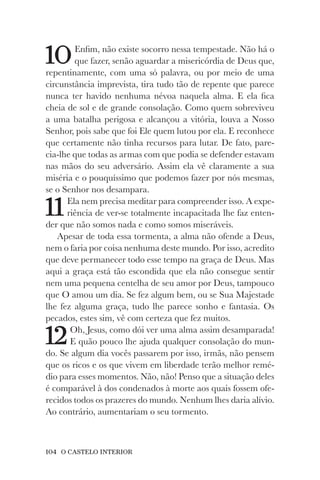 104 O CASTELO INTERIOR
10Enfim, não existe socorro nessa tempestade. Não há o
que fazer, senão aguardar a misericórdia de Deus que,
repentinamente, com uma só palavra, ou por meio de uma
circunstância imprevista, tira tudo tão de repente que parece
nunca ter havido nenhuma névoa naquela alma. E ela fica
cheia de sol e de grande consolação. Como quem sobreviveu
a uma batalha perigosa e alcançou a vitória, louva a Nosso
Senhor, pois sabe que foi Ele quem lutou por ela. E reconhece
que certamente não tinha recursos para lutar. De fato, pare-
cia-lhe que todas as armas com que podia se defender estavam
nas mãos do seu adversário. Assim ela vê claramente a sua
miséria e o pouquíssimo que podemos fazer por nós mesmas,
se o Senhor nos desampara.
11Ela nem precisa meditar para compreender isso. A expe-
riência de ver-se totalmente incapacitada lhe faz enten-
der que não somos nada e como somos miseráveis.
Apesar de toda essa tormenta, a alma não ofende a Deus,
nem o faria por coisa nenhuma deste mundo. Por isso, acredito
que deve permanecer todo esse tempo na graça de Deus. Mas
aqui a graça está tão escondida que ela não consegue sentir
nem uma pequena centelha de seu amor por Deus, tampouco
que O amou um dia. Se fez algum bem, ou se Sua Majestade
lhe fez alguma graça, tudo lhe parece sonho e fantasia. Os
pecados, estes sim, vê com certeza que fez muitos.
12Oh, Jesus, como dói ver uma alma assim desamparada!
E quão pouco lhe ajuda qualquer consolação do mun-
do. Se algum dia vocês passarem por isso, irmãs, não pensem
que os ricos e os que vivem em liberdade terão melhor remé-
dio para esses momentos. Não, não! Penso que a situação deles
é comparável à dos condenados à morte aos quais fossem ofe-
recidos todos os prazeres do mundo. Nenhum lhes daria alívio.
Ao contrário, aumentariam o seu tormento.
 