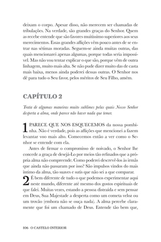 106 O CASTELO INTERIOR
deixam o corpo. Apesar disso, não merecem ser chamadas de
tribulações. Na verdade, são grandes graças do Senhor. Quem
as recebe entende que são favores muitíssimo superiores aos seus
merecimentos. Essas grandes aflições vêm pouco antes de se en-
trar nas sétimas moradas. Seguem-se ainda muitas outras, das
quais mencionarei apenas algumas, porque todas seria impossí-
vel. Mas não vou tentar explicar o que são, porque vêm de outra
linhagem, muito mais alta. Se não pude dizer muito das de casta
mais baixa, menos ainda poderei dessas outras. O Senhor nos
dê para tudo o Seu favor, pelos méritos de Seu Filho, amém.
CAPÍTULO 2
Trata de algumas maneiras muito sublimes pelas quais Nosso Senhor
desperta a alma, onde parece não haver nada que temer.
1PARECE QUE NOS ESQUECEMOS da nossa pombi-
nha. Não é verdade, pois as aflições que mencionei a fazem
levantar voo mais alto. Comecemos então a ver como o Se-
nhor se entende com ela.
Antes de firmar o compromisso de noivado, o Senhor lhe
concede a graça de desejá-Lo por meios tão refinados que a pró-
pria alma não compreende. Como poderei descrevê-los às irmãs
que ainda não passaram por isso? São impulsos vindos do mais
íntimo da alma, tão suaves e sutis que não sei a que comparar.
2É bem diferente de tudo o que podemos experimentar aqui
neste mundo, diferente até mesmo dos gostos espirituais de
que falei. Muitas vezes, estando a pessoa distraída e sem pensar
em Deus, Sua Majestade a desperta como um cometa veloz ou
um trovão (embora não se ouça nada). A alma percebe clara-
mente que foi um chamado de Deus. Entende tão bem que,
 