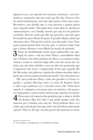 SEXTAS MORADAS 107
algumas vezes, em especial nos começos, estremece e até inco-
moda-se, conquanto não seja nada que lhe doa. Sente-se feri-
da saborosissimamente, mas não sabe quem a feriu nem como.
Reconhece, sem dúvida, que é coisa preciosa e jamais queria
sarar daquela ferida. Não pode fazer nada além de queixar-se
amorosamente a seu Amado, mesmo que seja só com palavras
exteriores. Percebe então que Ele está presente, mas não quer
Se manifestar para deixar-Se gozar. É grande aflição, ainda que
saborosa e doce. Não queira senti-la, mas não pode evitar. Tam-
pouco queria jamais ficar sem ela, pois a contenta muito mais
que o êxtase saboroso e sem aflição da oração de quietude.
3Estou me desdobrando, irmãs, para explicar-lhes essa ope-
ração de amor, e não sei como. Parece contraditório dizer
que o Senhor está muito próximo da alma, e, ao mesmo tempo,
chama-a (como se estivesse longe dela) com um aceno tão evi-
dente que não deixa dúvida e com um silvo tão penetrante que
é impossível não ouvir e compreender. Creio que, quando Ele
lhe fala assim, sem palavras, a partir das sétimas moradas, toda a
gente que está nas outras moradas do castelo97
não ousa mover-se.
Oh, meu poderoso Deus, como são grandes os Vossos se-
gredos, e quanta diferença entre as coisas do Espírito Santo
e tudo o que podemos ver e entender nesta vida. Nada deste
mundo se compara a essa graça que, no entanto, é tão peque-
na comparada a outras muito maiores que operais nas almas!
4Deus opera de maneira tão grandiosa que a alma se desfaz
em desejos. Mas não sabe o que pedir, porque sente cla-
ramente que o Senhor está com ela. Vocês poderão dizer: se é
assim, que mais deseja? por que sofre? que benefício maior pode
esperar? Não sei. Sei que essa dor parece lhe penetrar as entra-
97 Os sentidos, a imaginação e as faculdades da alma.
 