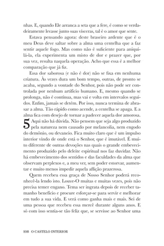 108 O CASTELO INTERIOR
nhas. E, quando Ele arranca a seta que a fere, é como se verda-
deiramente levasse junto suas vísceras, tal é o amor que sente.
Estava pensando agora: deste braseiro ardente que é o
meu Deus deve saltar sobre a alma uma centelha que a faz
sentir aquele fogo. Mas como não é suficiente para aniqui-
lá-la, ela experimenta um misto de dor e prazer que, por
sua vez, resulta naquela operação. Acho que essa é a melhor
comparação que já fiz.
Essa dor saborosa (e não é dor) não se fixa em nenhuma
criatura. Às vezes dura um bom tempo, outras, de pronto se
acaba, segundo a vontade do Senhor, pois não pode ser con-
trolada por nenhum artifício humano. E, mesmo quando se
prolonga, não é contínua, mas vai e volta em intervalos segui-
dos. Enfim, jamais se detém. Por isso, nunca termina de abra-
sar a alma. Tão rápido como acende, a centelha se apaga. E a
alma fica com desejo de tornar a padecer aquela dor amorosa.
5Aqui não há dúvida. Não pensem que seja algo produzido
pela natureza nem causado por melancolia, nem engodo
do demônio, ou devaneio. Fica muito claro que é um impulso
interior vindo de onde está o Senhor, que é imutável. É mui-
to diferente de outras devoções nas quais o grande embeveci-
mento produzido pelo deleite espiritual nos faz duvidar. Não
há embevecimento dos sentidos e das faculdades da alma que
observam perplexos e, a meu ver, sem poder estorvar, aumen-
tar e muito menos impedir aquela aflição prazerosa.
Quem recebeu essa graça de Nosso Senhor poderá reco-
nhecê-la lendo isto. Louve-O muitas e muitas vezes, pois não
precisa temer engano. Tema ser ingrata depois de receber ta-
manho benefício e procure esforçar-se para servir e melhorar
em tudo a sua vida. E verá como ganha mais e mais. Sei de
uma pessoa que recebeu essa mercê durante alguns anos. E
só com isso sentia-se tão feliz que, se servisse ao Senhor uma
 